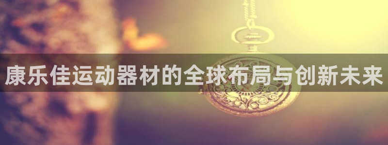 意昂体育4平台APP：康乐佳运动器材的全球布局与创新未来