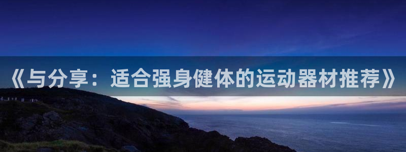 意昂4娱乐首页官网下载：《与分享：适合强身健体的运动器材推荐